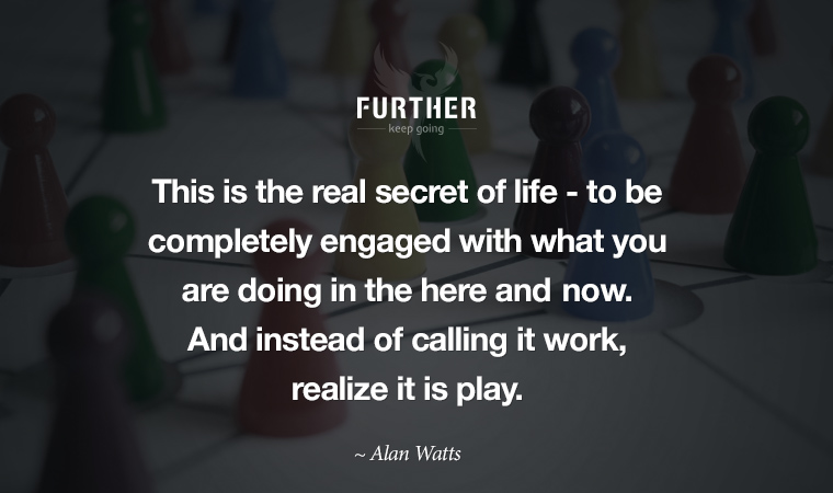 This is the real secret of life -- to be completely engaged with what you are doing in the here and now. And instead of calling it work, realize it is play.  ~ Alan Watts