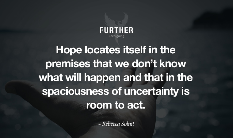 “Hope locates itself in the premises that we don’t know what will happen and that in the spaciousness of uncertainty is room to act.” ~ Rebecca Solnit