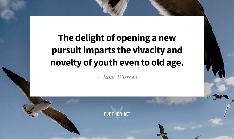 The delight of opening a new pursuit imparts the vivacity and novelty of youth even to old age. ~ Isaac D'Israeli