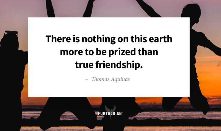 There is nothing on this earth more to be prized than true friendship. ~ Thomas Aquinas