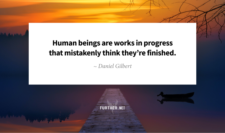 Human beings are works in progress that mistakenly think they’re finished ~ Daniel Gilbert