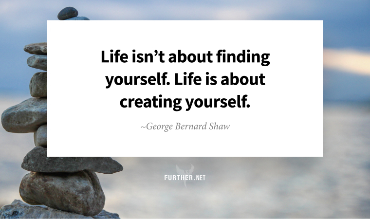 Life isn’t about finding yourself. Life is about creating yourself. ~ George Bernard Shaw