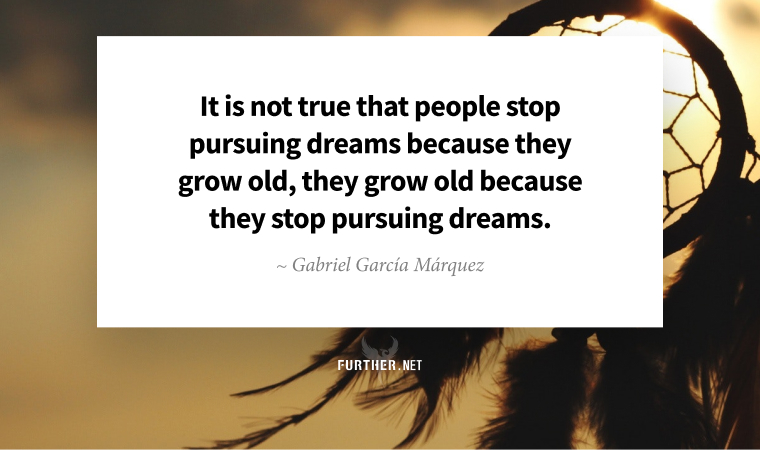 It is not true that people stop pursuing dreams because they grow old, they grow old because they stop pursuing dreams. ~ Gabriel García Márquez