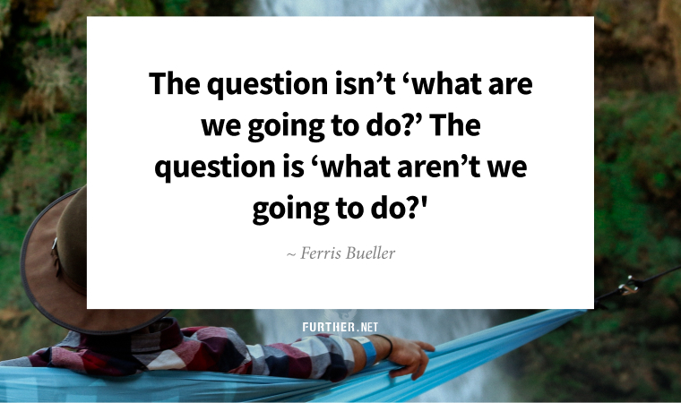 The question isn’t ‘what are we going to do?’ The question is ‘what aren’t we going to do?' ~ Ferris Bueller