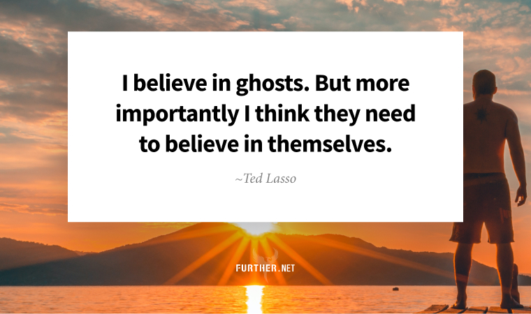 I believe in ghosts. But more importantly I think they need to believe in themselves. ~ Ted Lasso