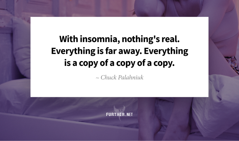 With insomnia, nothing's real. Everything is far away. Everything is a copy of a copy of a copy. ~ Chuck Palahniuk