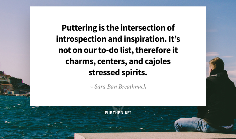 Puttering is the intersection of introspection and inspiration. It’s not on our to-do list, therefore it charms, centers, and cajoles stressed spirits. ~ Sara Ban Breathnach