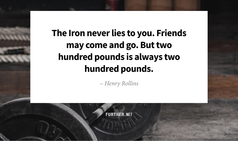 The Iron never lies to you. Friends may come and go. But two hundred pounds is always two hundred pounds. ~ Henry Rollins
