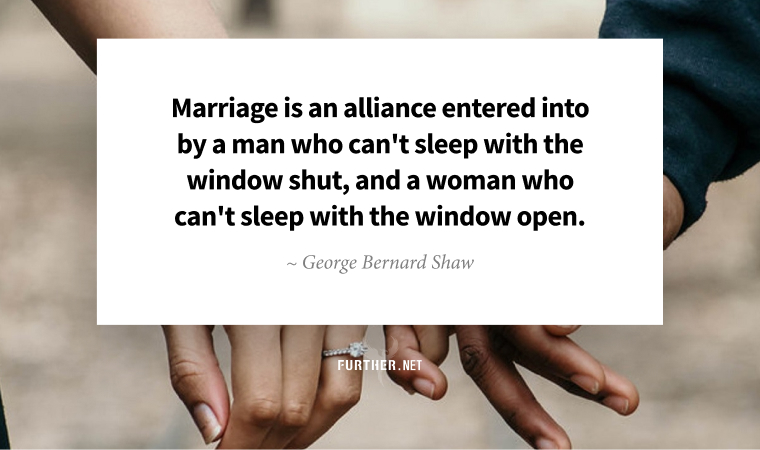 Marriage is an alliance entered into by a man who can't sleep with the window shut, and a woman who can't sleep with the window open. ~ George Bernard Shaw
