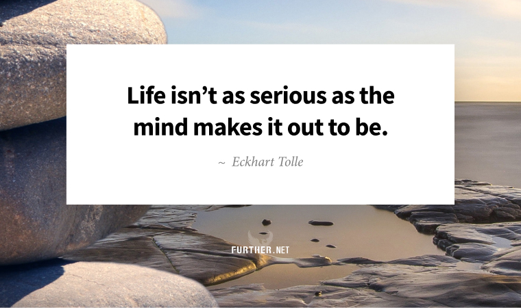 Life isn’t as serious as the mind makes it out to be. ~ Eckhart Tolle