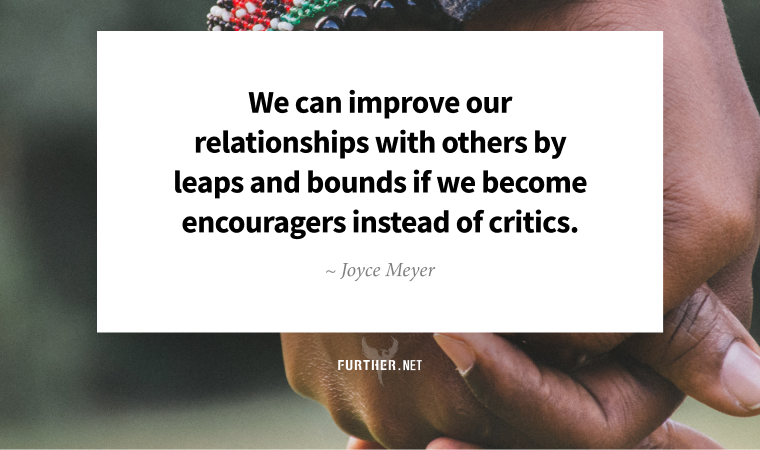 We can improve our relationships with others by leaps and bounds if we become encouragers instead of critics. ~ Joyce Meyer