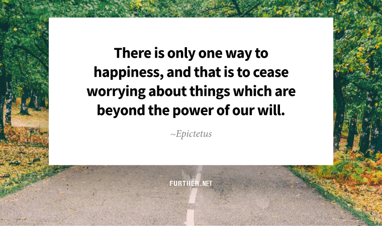 There is only one way to happiness, and that is to cease worrying about things which are beyond the power of our will. ~ Epictetus