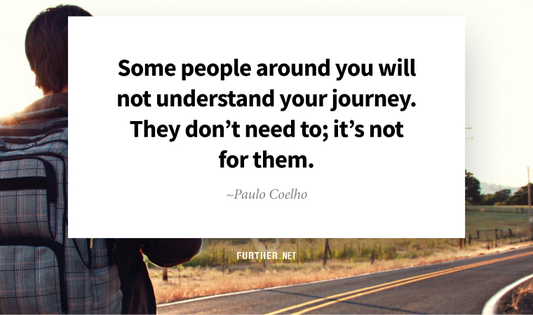 Some people around you will not understand your journey. They don’t need to; it’s not for them. ~ Paulo Coelho