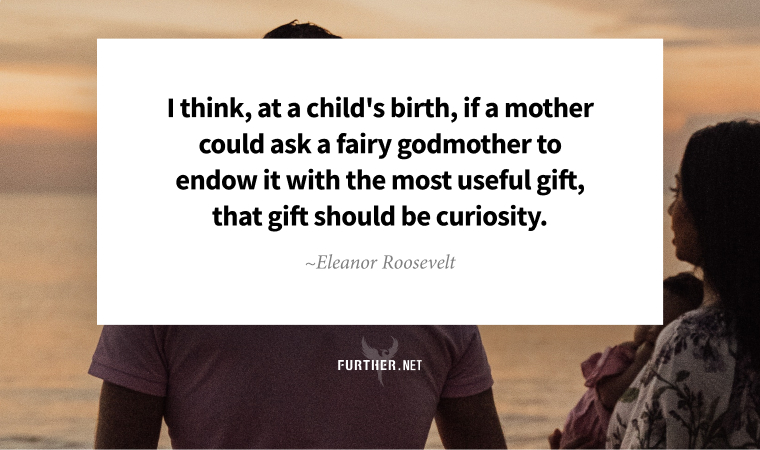 I think, at a child's birth, if a mother could ask a fairy godmother to endow it with the most useful gift, that gift should be curiosity. ~ Eleanor Roosevelt