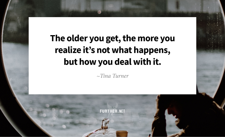 The older you get, the more you realize it’s not what happens, but how you deal with it. ~ Tina Turner
