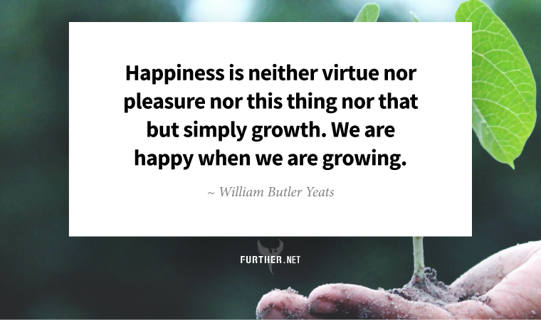 Happiness is neither virtue nor pleasure nor this thing nor that but simply growth. We are happy when we are growing. ~ William Butler Yeats