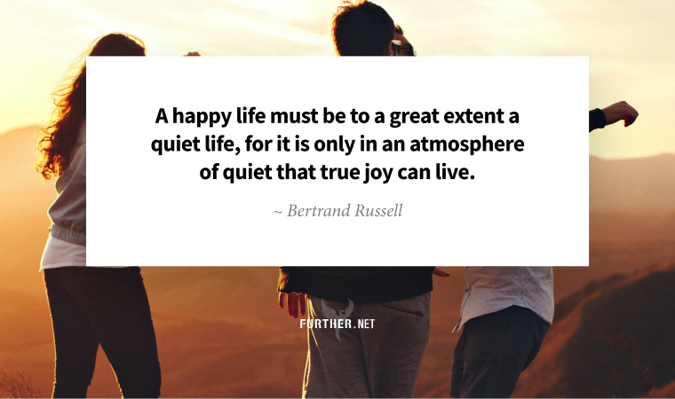 A happy life must be to a great extent a quiet life, for it is only in an atmosphere of quiet that true joy can live. ~ Bertrand Russell