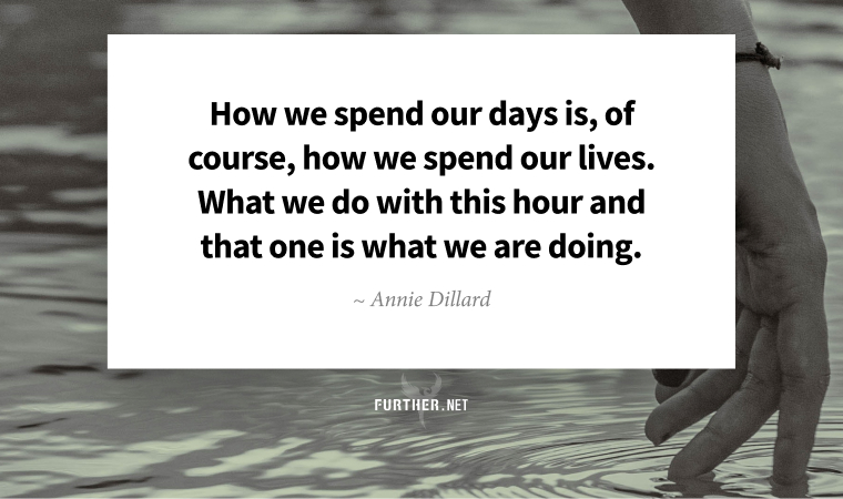 How we spend our days is, of course, how we spend our lives. What we do with this hour and that one is what we are doing. ~ Annie Dillard