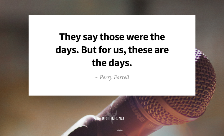 They say those were the days. But for us, these are the days. ~ Perry Farrell