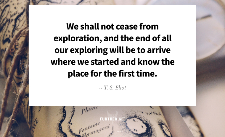We shall not cease from exploration, and the end of all our exploring will be to arrive where we started and know the place for the first time. ~ T. S. Eliot