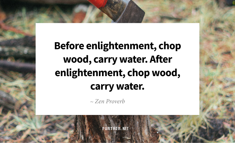Before enlightenment, chop wood, carry water. After enlightenment, chop wood, carry water. ~ Zen Proverb