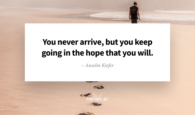 You never arrive, but you keep going in the hope that you will. ~ Anselm Kiefer