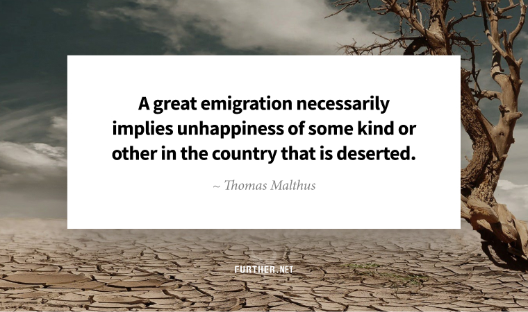 A great emigration necessarily implies unhappiness of some kind or other in the country that is deserted. ~ Thomas Malthus