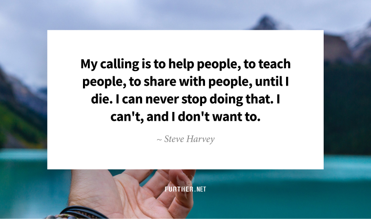 My calling is to help people, to teach people, to share with people, until I die. I can never stop doing that. I can't, and I don't want to. ~ Steve Harvey