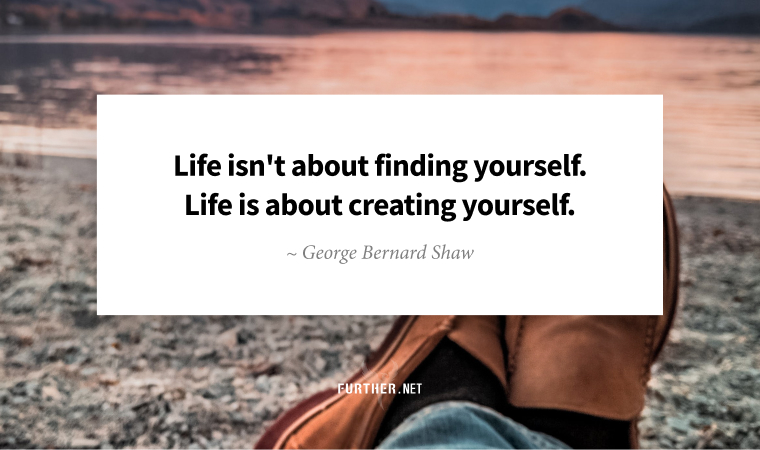 Life isn't about finding yourself. Life is about creating yourself. ~ George Bernard Shaw