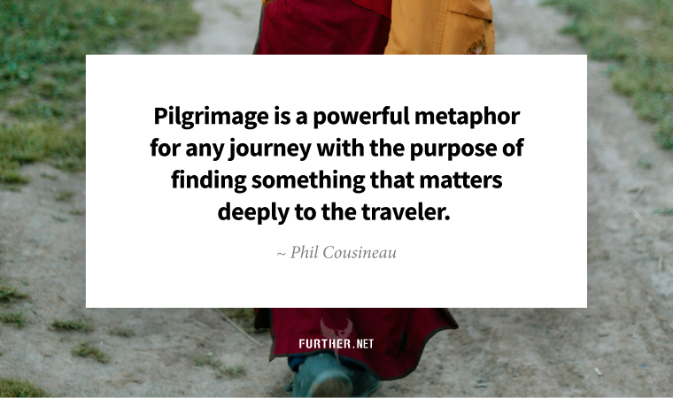 Pilgrimage is a powerful metaphor for any journey with the purpose of finding something that matters deeply to the traveler. ~ Phil Cousineau