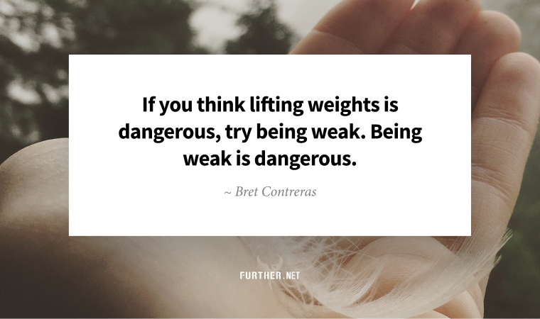 If you think lifting weights is dangerous, try being weak. Being weak is dangerous. ~ Bret Contreras