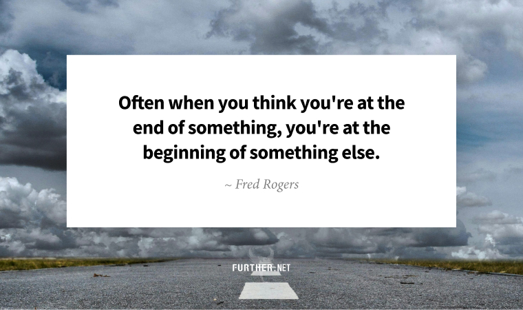 Often when you think you're at the end of something, you're at the beginning of something else. ~ Fred Rogers