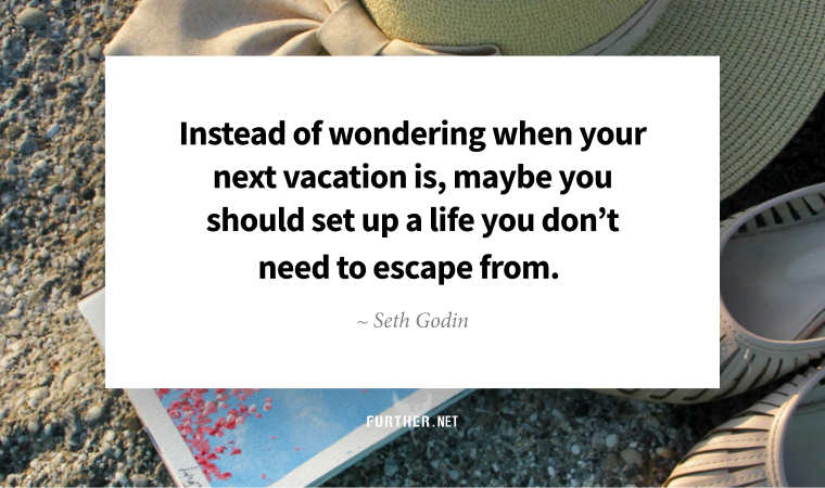 Instead of wondering when your next vacation is, maybe you should set up a life you don’t need to escape from. – Seth Godin