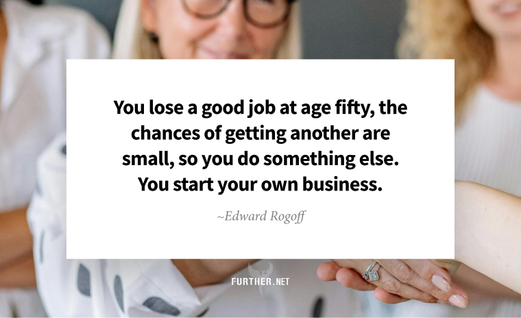 You lose a good job at age fifty, the chances of getting another are small, so you do something else. You start your own business. ~ Edward Rogoff