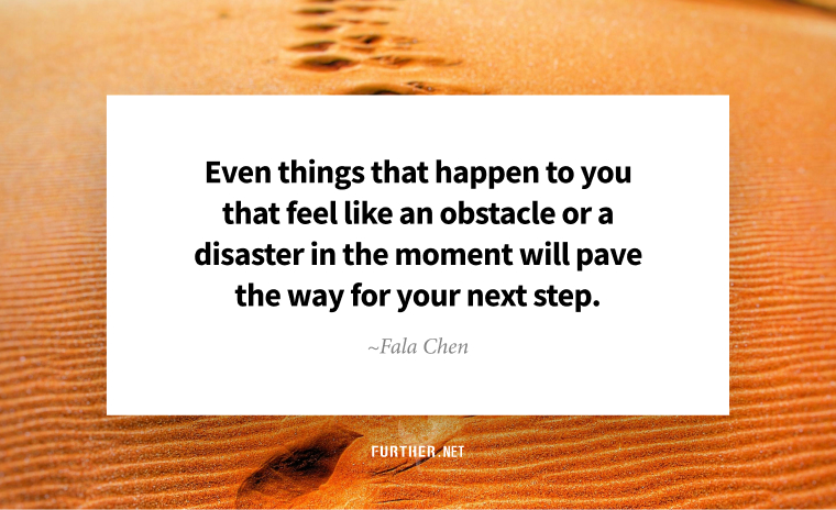 Even things that happen to you that feel like an obstacle or a disaster in the moment will pave the way for your next step. ~ Fala Chen